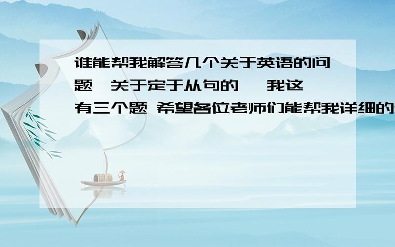 谁能帮我解答几个关于英语的问题,关于定于从句的   我这有三个题 希望各位老师们能帮我详细的讲解一下  这几个题目, 因为我的英语向来不好.谢谢各位了  接下来上图