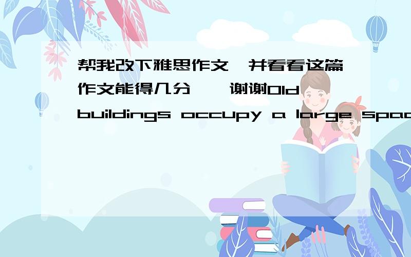 帮我改下雅思作文,并看看这篇作文能得几分、、谢谢Old buildings occupy a large space in some long-historical countries.It represents the culture and lifestyle of a nation.Some people support to protect these old buildings in order