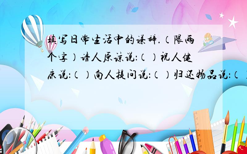 填写日常生活中的谦辞.（限两个字）请人原谅说：（）祝人健康说：（）向人提问说：（）归还物品说：（）