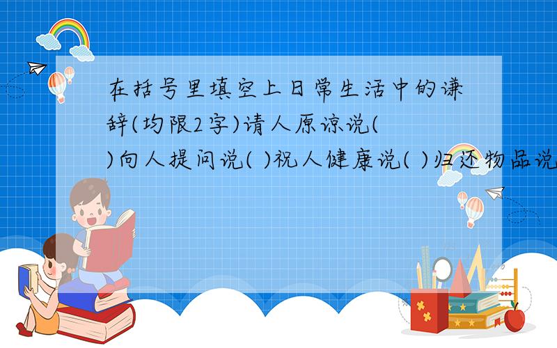 在括号里填空上日常生活中的谦辞(均限2字)请人原谅说( )向人提问说( )祝人健康说( )归还物品说( )