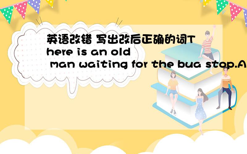 英语改错 写出改后正确的词There is an old man waiting for the bua stop.A is Ban Cwaiting D forThe price of this car is cheap.A price B of C is D cheapLacy's hat looks like a cat ,isn't it?A Lacy's B looks like C isn't Dit