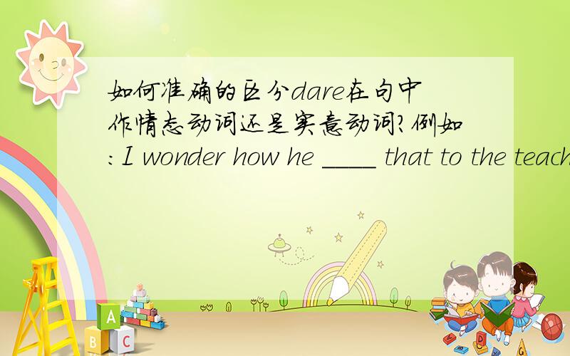 如何准确的区分dare在句中作情态动词还是实意动词?例如：I wonder how he ____ that to the teacher.A.dare to say B.dare saying C.not dare say D.dared say再总的概括如何 在句中准确区分dare在句中作情态动词还是