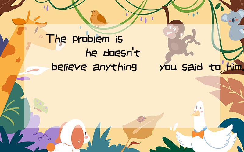 The problem is ___he doesn't believe anything__you said to him.A.that ,/ B./.that请在说出答案的同时,说出另一项不对的原因