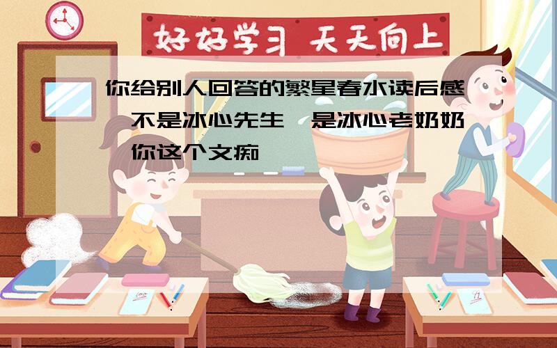 你给别人回答的繁星春水读后感,不是冰心先生,是冰心老奶奶,你这个文痴