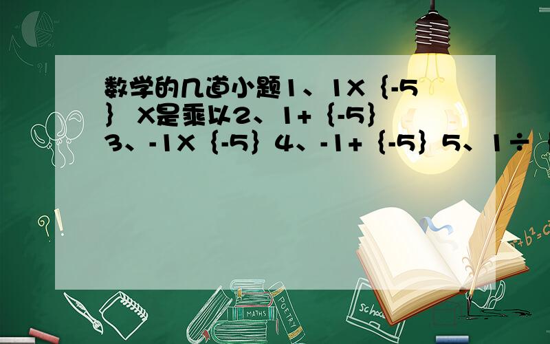 数学的几道小题1、1X｛-5｝ X是乘以2、1+｛-5｝3、-1X｛-5｝4、-1+｛-5｝5、1÷｛-5｝6、1-｛-5｝7、-1÷｛-5｝8、-1-｛-5｝