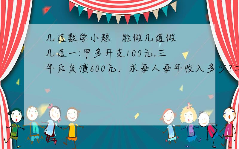 几道数学小题   能做几道做几道一:甲多开支100元,三年后负债600元．求每人每年收入多少?二:一个人以3千米/小时的速度上坡,以6千米/小时的速度下坡,行程12千米共用了3小时20分钟,试求上坡与