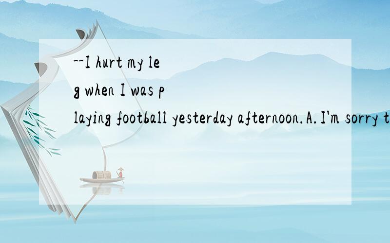 --I hurt my leg when I was playing football yesterday afternoon.A.I'm sorry to hear that.B.Why weren't you careful?C.Oh,really?D.Are you Ok now?