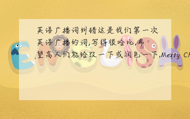 英语广播词纠错这是我们第一次英语广播的词,写得很哈比,希望高人们能给改一下或润色一下,Merry Christmas my audience,this is school English broadcasting.as you can find,here comes the new four-ABCD.as the new members