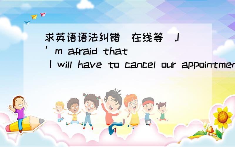 求英语语法纠错（在线等）.I’m afraid that I will have to cancel our appointment in Friday,as something has come up.Just between you and I,prices will be higher on next year’s models due to a projected increase in the price of materials