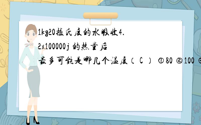 1kg20摄氏度的水吸收4.2x100000j 的热量后最多可能是哪几个温度（ C ） ①80 ②100 ③120 ④130 B.2 C.3