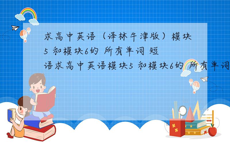 求高中英语（译林牛津版）模块5 和模块6的 所有单词 短语求高中英语模块5 和模块6的 所有单词 短语,最好还有课文,有好的再追加50分