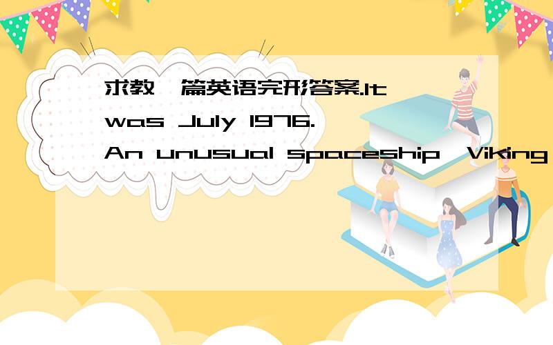 求教一篇英语完形答案.It was July 1976.An unusual spaceship,Viking One,had arrived at Mars(火星).On July 20th,the spaceship 36 .Part of it continued toward a landing on the planet.It fell 37 through the late afternoon Mars'sky.Forty kilome