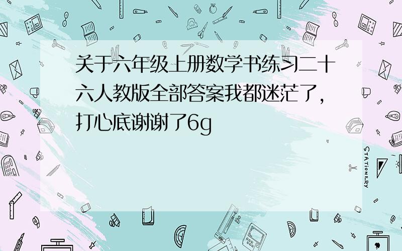 关于六年级上册数学书练习二十六人教版全部答案我都迷茫了,打心底谢谢了6g