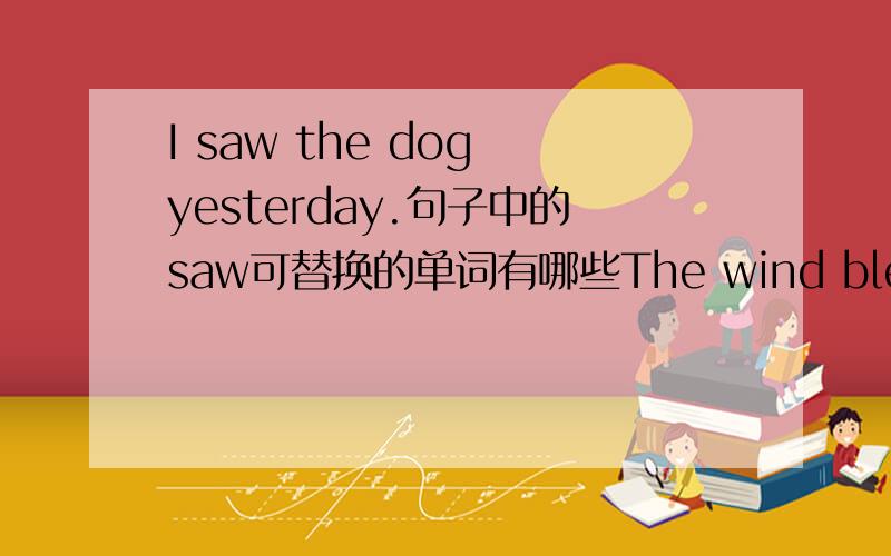 I saw the dog yesterday.句子中的saw可替换的单词有哪些The wind blew away my scarf.句子中的scarf可替换的单词有哪些 She sat in her room.句子中的sat可替换的单词有哪些最少要3个可替换的！不管意思相不相