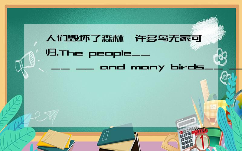 人们毁坏了森林,许多鸟无家可归.The people__ __ __ and many birds__ __home.根据汉语提示完成句子.