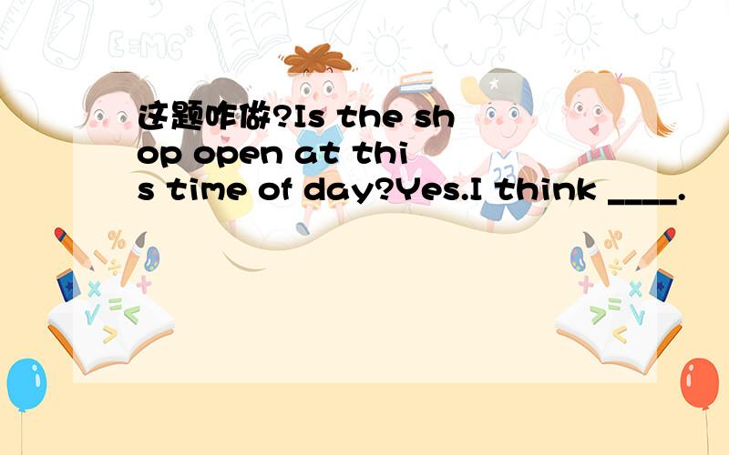 这题咋做?Is the shop open at this time of day?Yes.I think ____.