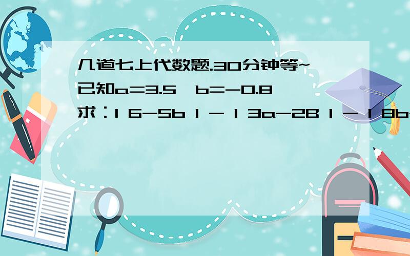 几道七上代数题.30分钟等~已知a=3.5,b=-0.8求：I 6-5b I - I 3a-2B I - I 8b-1 I(I 为绝对值的那个）2a-{7b+[4a-7b-(2a-6a-4b)]-3a}其中a=-2/7,b=0.4