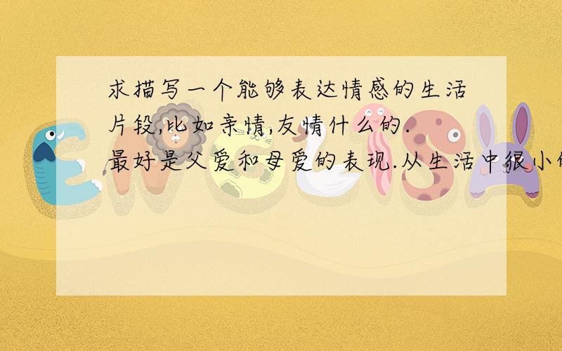 求描写一个能够表达情感的生活片段,比如亲情,友情什么的.最好是父爱和母爱的表现.从生活中很小的一件事.大约100~200个字,描写的要细致.