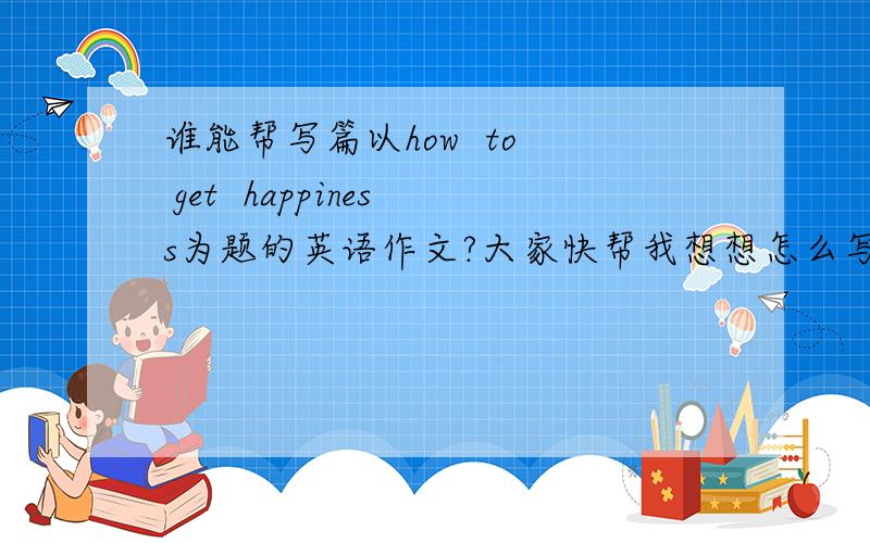 谁能帮写篇以how  to  get  happiness为题的英语作文?大家快帮我想想怎么写（如何获得幸福）的英语作文!谢谢了!