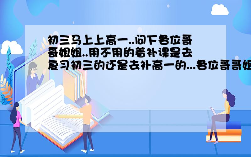 初三马上上高一..问下各位哥哥姐姐..用不用的着补课是去复习初三的还是去补高一的...各位哥哥姐姐是过来人..所以问下...