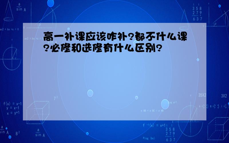 高一补课应该咋补?都不什么课?必修和选修有什么区别?