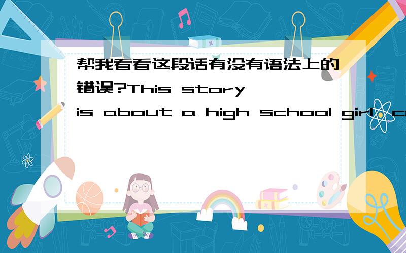 帮我看看这段话有没有语法上的错误?This story is about a high school girl,called Miya.She is a girl,who has a mother but no father.She is so common in his class that her teachers can't know her name.All of a sudden,when she is told that