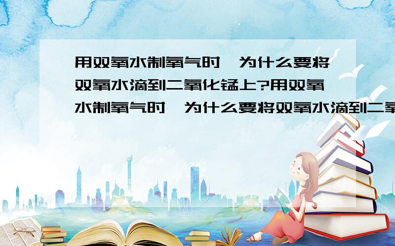 用双氧水制氧气时,为什么要将双氧水滴到二氧化锰上?用双氧水制氧气时,为什么要将双氧水滴到二氧化锰上而不是将二氧化锰投入双氧水中?