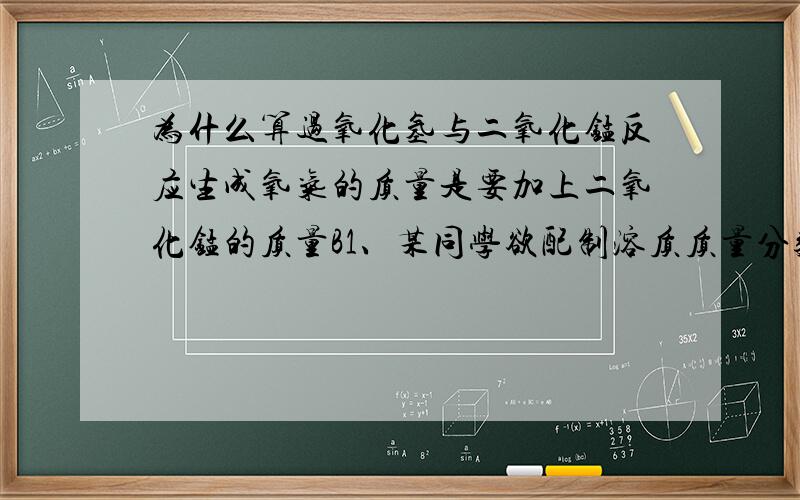 为什么算过氧化氢与二氧化锰反应生成氧气的质量是要加上二氧化锰的质量B1、某同学欲配制溶质质量分数为3%的过氢化氢溶液作消毒液,现有一瓶过氧化氢溶液,为测定瓶内溶液中溶质的质量