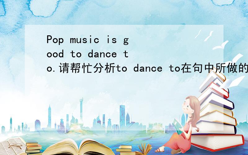 Pop music is good to dance to.请帮忙分析to dance to在句中所做的成分以及全句另外全句怎么翻译?后一个to 去掉是否可以?