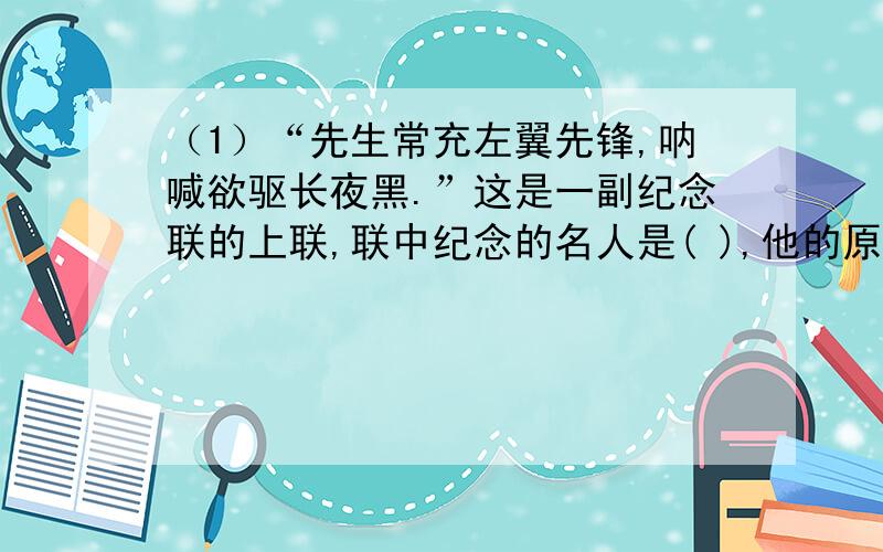 （1）“先生常充左翼先锋,呐喊欲驱长夜黑.”这是一副纪念联的上联,联中纪念的名人是( ),他的原名叫( ).（2）袁世凯死后,有人拟了这样一副讽骂挽联：“（ ）云：毋人负我,宁我负人,惟公