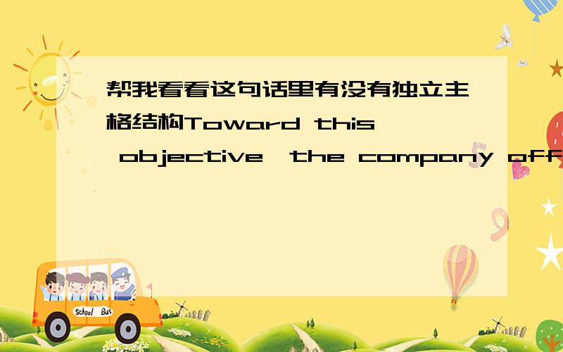 帮我看看这句话里有没有独立主格结构Toward this objective,the company offered a training course,with a certificate and a tool kit as bonuses.这句话中with引导的是不是独立主格结构.