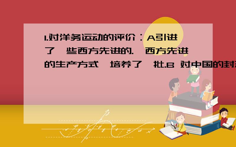 1.对洋务运动的评价：A引进了一些西方先进的.,西方先进的生产方式,培养了一批.B 对中国的封建经济的阶梯起到礼物一定的作用,从而刺激了.的产生.C民用工业的兴办,客观上抵制了.2.一战后,