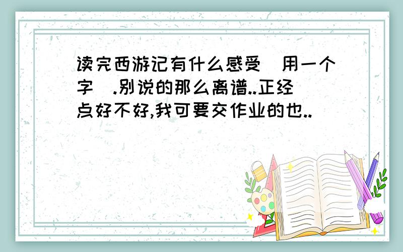 读完西游记有什么感受(用一个字).别说的那么离谱..正经点好不好,我可要交作业的也..