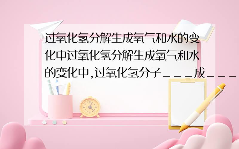 过氧化氢分解生成氧气和水的变化中过氧化氢分解生成氧气和水的变化中,过氧化氢分子___成___、____,再重新组合成_____.