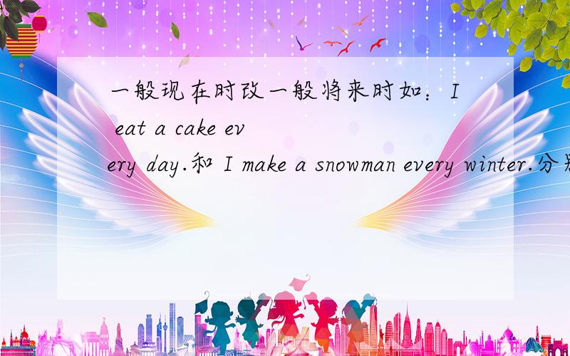 一般现在时改一般将来时如：I eat a cake every day.和 I make a snowman every winter.分别改为一般将来时.