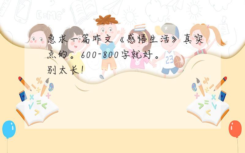 急求一篇昨文《感悟生活》真实点的。600-800字就好。别太长！