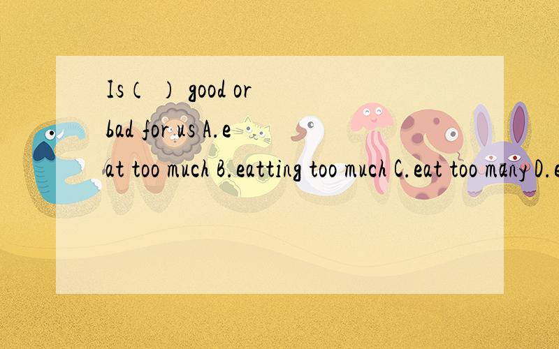 Is（ ） good or bad for us A.eat too much B.eatting too much C.eat too many D.eating too much