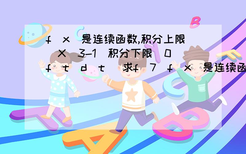 f(x)是连续函数,积分上限（X^3-1）积分下限（0）f(t)d(t) 求f(7)f(x)是连续函数，积分上限（X^3-1）积分下限（0）f(t)d(t)=x 求f(7)