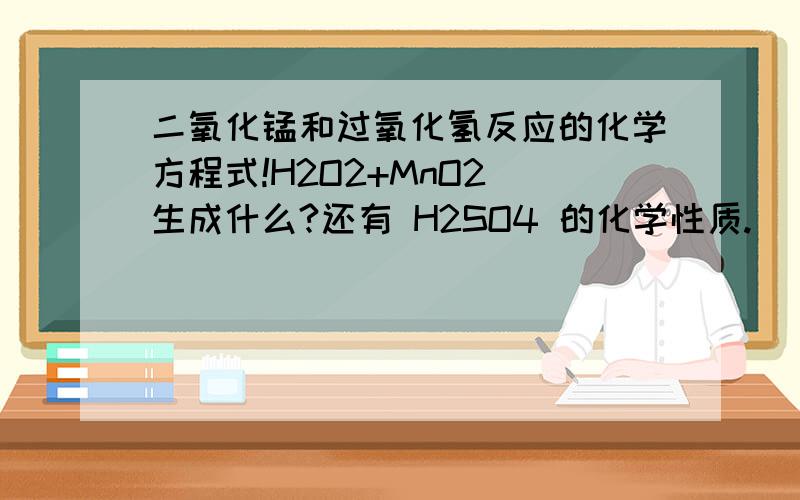 二氧化锰和过氧化氢反应的化学方程式!H2O2+MnO2 生成什么?还有 H2SO4 的化学性质.