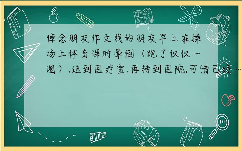 悼念朋友作文我的朋友早上在操场上体育课时晕倒（跑了仅仅一圈）,送到医疗室,再转到医院,可惜已经………… 希望大家为我写一篇悼念她的文章,500字左右,要真切一点,动人.我的酬金是很