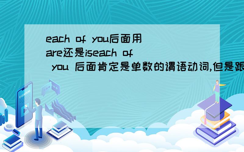 each of you后面用are还是iseach of you 后面肯定是单数的谓语动词,但是跟的是are还是is. you的单数形式也是用are的吧.如果是实意动词has,那也是第三人称单数形式,而you是第二人称啊,所以,each of you后