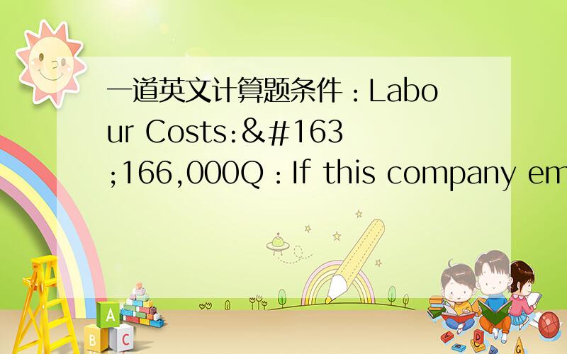 一道英文计算题条件：Labour Costs:£166,000Q：If this company employed eighty permanent employees in January whowere on the same salary,what would have been the effect on labour costs ifthey had replaced twenty permanent employees with