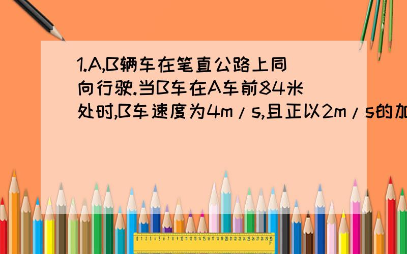 1.A,B辆车在笔直公路上同向行驶.当B车在A车前84米处时,B车速度为4m/s,且正以2m/s的加速度做匀加速运动；经过一段时间后,B车加速度突然为零.A车一直以20m/s的速度做匀速运动,经过12s后两车相遇