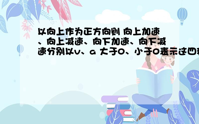 以向上作为正方向则 向上加速、向上减速、向下加速、向下减速分别以v、a 大于0、小于0表示这四种情况.例如 向上加速 ：v>0,a>0