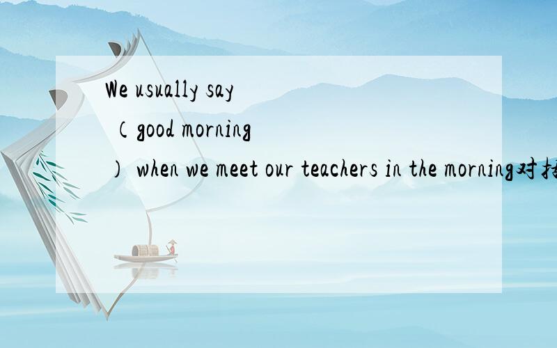 We usually say （good morning） when we meet our teachers in the morning对括号提问