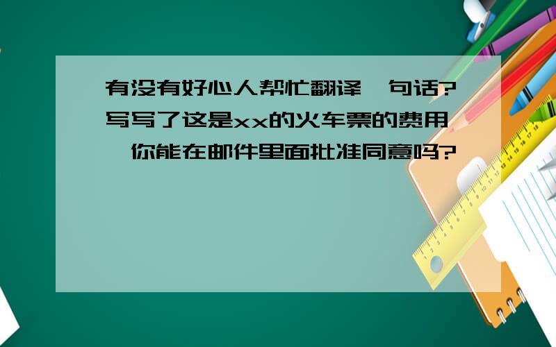 有没有好心人帮忙翻译一句话?写写了这是xx的火车票的费用,你能在邮件里面批准同意吗?