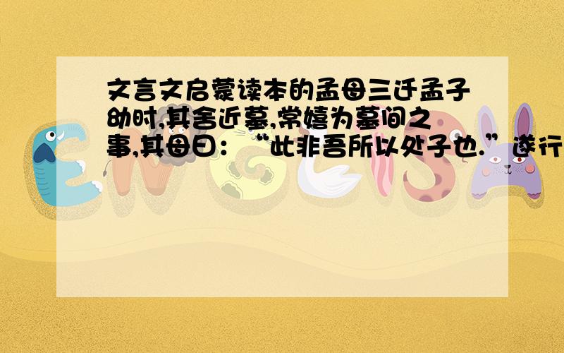 文言文启蒙读本的孟母三迁孟子幼时,其舍近墓,常嬉为墓间之事,其母曰：“此非吾所以处子也.”遂行市旁,孟子又嬉为贾人呼卖之事,母曰：“此又非所以处吾子也.”复徙居学宫之旁,孟子乃