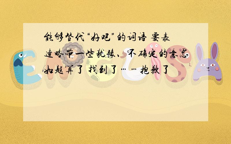 能够替代“好吧”的词语 要表达略带一些犹豫、不确定的意思如题算了 找到了……抱歉了