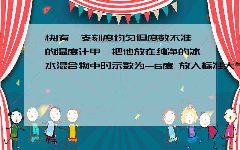 快!有一支刻度均匀但度数不准的温度计甲,把他放在纯净的冰水混合物中时示数为-6度 放入标准大气压下的沸腾的纯水中时示数为84度 若放在教室内示数为21度,则教室的实际温度为＿＿＿