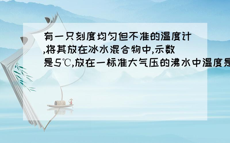 有一只刻度均匀但不准的温度计,将其放在冰水混合物中,示数是5℃,放在一标准大气压的沸水中温度是95℃,若某天用该温度计测得的温度为30摄氏度,则实际温度为（）?我算的是27℃,答案是27.8